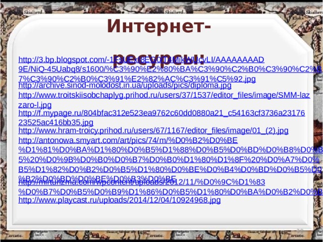 Интернет-ресурсы: http://3.bp.blogspot.com/-1FsUExI8EG0/T4MikWUcvLI/AAAAAAAAD9E/NiQ-45Uabq8/s1600/%C3%90%E2%80%BA%C3%90%C2%B0%C3%90%C2%B7%C3%90%C2%B0%C3%91%E2%82%AC%C3%91%C5%92.jpg http://archive.sinod-molodost.in.ua/uploads/pics/diploma.jpg http://www.troitskiisobchaplyg.prihod.ru/users/37/1537/editor_files/image/SMM-lazzaro-l.jpg http://f.mypage.ru/804bfac312e523ea9762c60dd0880a21_c54163cf3736a2317623525ac416bb35.jpg http://www.hram-troicy.prihod.ru/users/67/1167/editor_files/image/01_(2).jpg http://antonowa.smyart.com/art/pics/74/m/%D0%B2%D0%BE%D1%81%D0%BA%D1%80%D0%B5%D1%88%D0%B5%D0%BD%D0%B8%D0%B5%20%D0%9B%D0%B0%D0%B7%D0%B0%D1%80%D1%8F%20%D0%A7%D0%B5%D1%82%D0%B2%D0%B5%D1%80%D0%BE%D0%B4%D0%BD%D0%B5%D0%B2%D0%BD%D0%BE%D0%B3%D0%BE http://mirturizma.com/wpcontent/uploads/2012/11/%D0%9C%D1%83%D0%B7%D0%B5%D0%B9%D1%86%D0%B5%D1%80%D0%BA%D0%B2%D0%B8-3.jpg http://www.playcast.ru/uploads/2014/12/04/10924968.jpg  