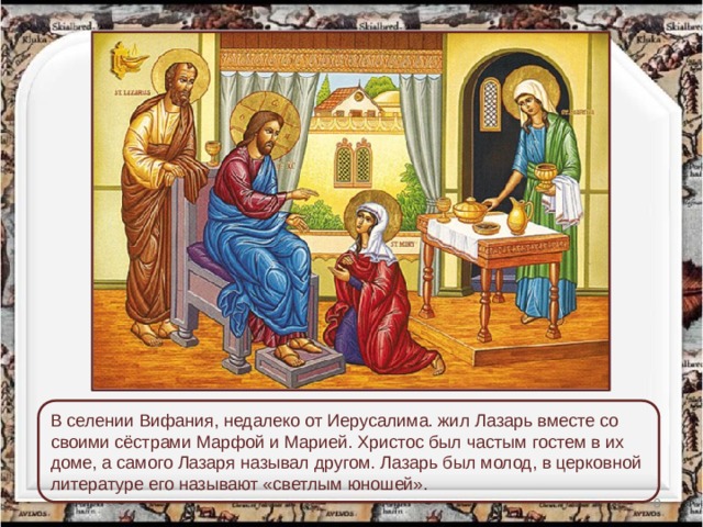 В селении Вифания, недалеко от Иерусалима. жил Лазарь вместе со своими сёстрами Марфой и Марией. Христос был частым гостем в их доме, а самого Лазаря называл другом. Лазарь был молод, в церковной литературе его называют «светлым юношей».  