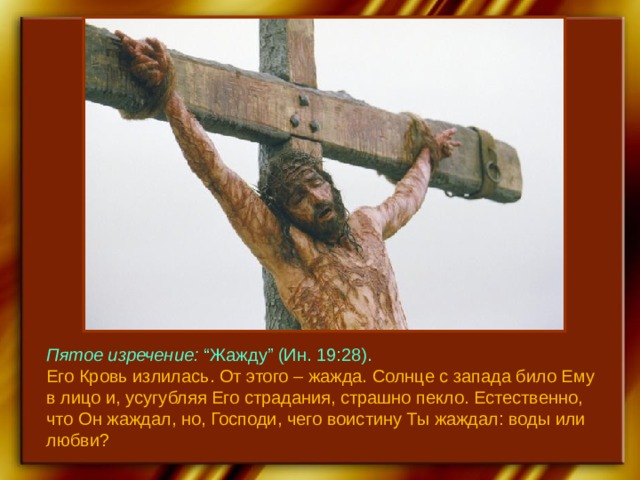 Пятое изречение: “Жажду” (Ин. 19:28). Его Кровь излилась. От этого – жажда. Солнце с запада било Ему в лицо и, усугубляя Его страдания, страшно пекло. Естественно, что Он жаждал, но, Господи, чего воистину Ты жаждал: воды или любви? 