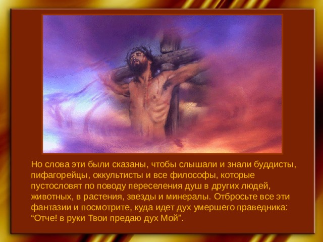 Но слова эти были сказаны, чтобы слышали и знали буддисты, пифагорейцы, оккультисты и все философы, которые пустословят по поводу переселения душ в других людей, животных, в растения, звезды и минералы. Отбросьте все эти фантазии и посмотрите, куда идет дух умершего праведника: “Отче! в руки Твои предаю дух Мой”. 