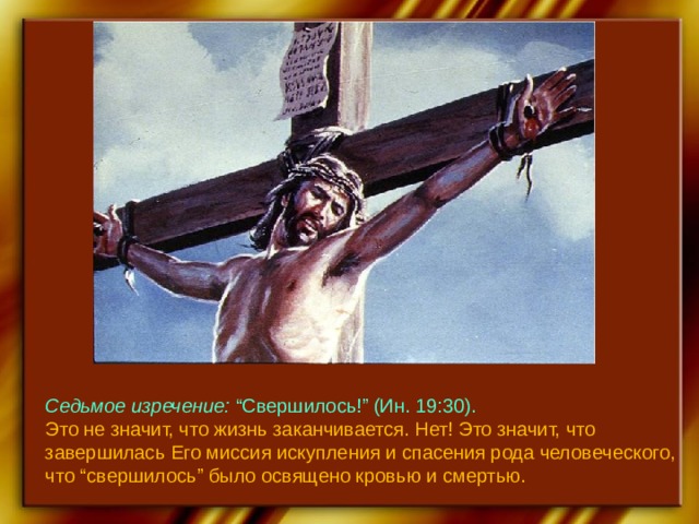 Седьмое изречение: “Свершилось!” (Ин. 19:30). Это не значит, что жизнь заканчивается. Нет! Это значит, что завершилась Его миссия искупления и спасения рода человеческого, что “свершилось” было освящено кровью и смертью. 