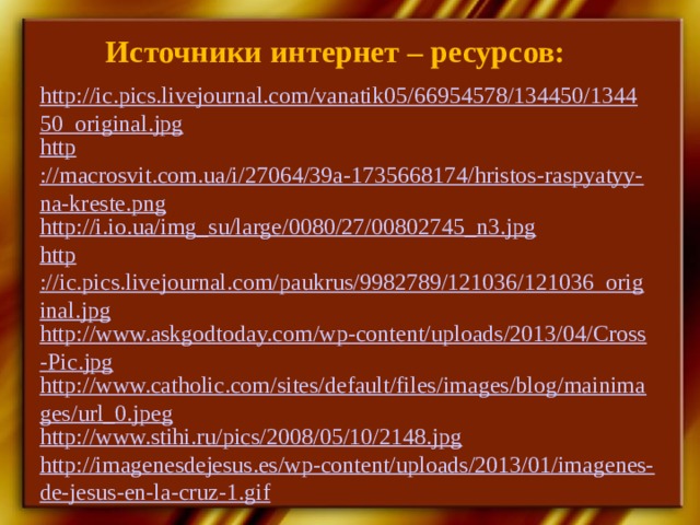 Источники интернет – ресурсов: http://ic.pics.livejournal.com/vanatik05/66954578/134450/134450_original.jpg http ://macrosvit.com.ua/i/27064/39a-1735668174/hristos-raspyatyy-na-kreste.png http ://i.io.ua/img_su/large/0080/27/00802745_n3.jpg http ://ic.pics.livejournal.com/paukrus/9982789/121036/121036_original.jpg http://www.askgodtoday.com/wp-content/uploads/2013/04/Cross-Pic.jpg http://www.catholic.com/sites/default/files/images/blog/mainimages/url_0.jpeg http://www.stihi.ru/pics/2008/05/10/2148.jpg http://imagenesdejesus.es/wp-content/uploads/2013/01/imagenes-de-jesus-en-la-cruz-1.gif 