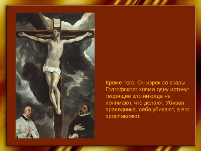 Кроме того, Он изрек со скалы Голгофского холма одну истину: творящие зло никогда не понимают, что делают. Убивая праведника, себя убивают, а его прославляют. 