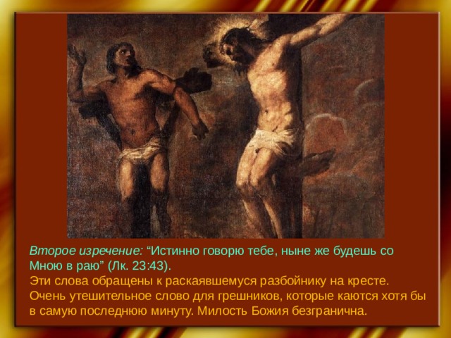 Второе изречение: “Истинно говорю тебе, ныне же будешь со Мною в раю”  (Лк. 23:43). Эти слова обращены к раскаявшемуся разбойнику на кресте. Очень утешительное слово для грешников, которые каются хотя бы в самую последнюю минуту. Милость Божия безгранична. 