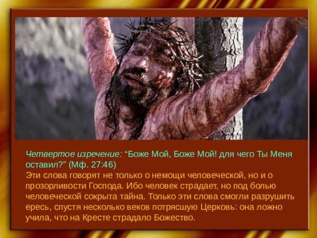 Четвертое изречение: “Боже Мой, Боже Мой! для чего Ты Меня оставил?” (Мф. 27:46) Эти слова говорят не только о немощи человеческой, но и о прозорливости Господа. Ибо человек страдает, но под болью человеческой сокрыта тайна. Только эти слова смогли разрушить ересь, спустя несколько веков потрясшую Церковь: она ложно учила, что на Кресте страдало Божество. 