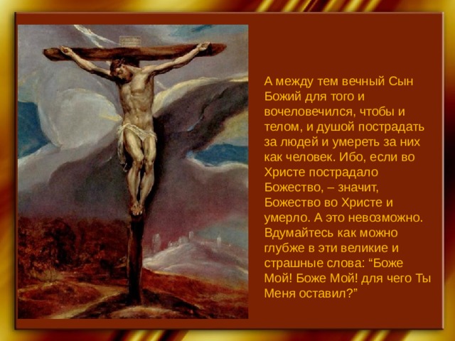 А между тем вечный Сын Божий для того и вочеловечился, чтобы и телом, и душой пострадать за людей и умереть за них как человек. Ибо, если во Христе пострадало Божество, – значит, Божество во Христе и умерло. А это невозможно. Вдумайтесь как можно глубже в эти великие и страшные слова: “Боже Мой! Боже Мой! для чего Ты Меня оставил?” 