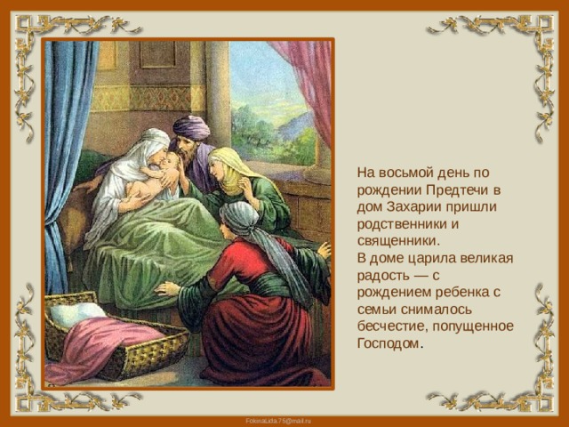 На восьмой день по рождении Предтечи в дом Захарии пришли родственники и священники. В доме царила великая радость — с рождением ребенка с семьи снималось бесчестие, попущенное Господом . 