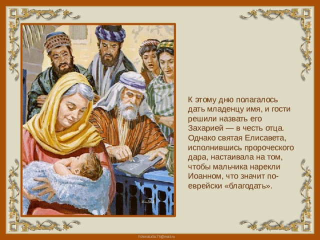 К этому дню полагалось дать младенцу имя, и гости решили назвать его Захарией — в честь отца. Однако святая Елисавета, исполнившись пророческого дара, настаивала на том, чтобы мальчика нарекли Иоанном, что значит по-еврейски «благодать». 