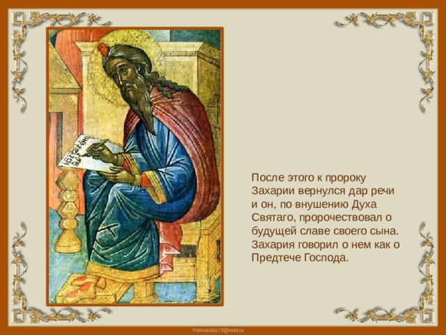 После этого к пророку Захарии вернулся дар речи и он, по внушению Духа Святаго, пророчествовал о будущей славе своего сына. Захария говорил о нем как о Предтече Господа.   
