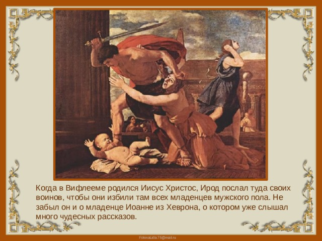 Когда в Вифлееме родился Иисус Христос, Ирод послал туда своих воинов, чтобы они избили там всех младенцев мужского пола. Не забыл он и о младенце Иоанне из Хеврона, о котором уже слышал много чудесных рассказов. 