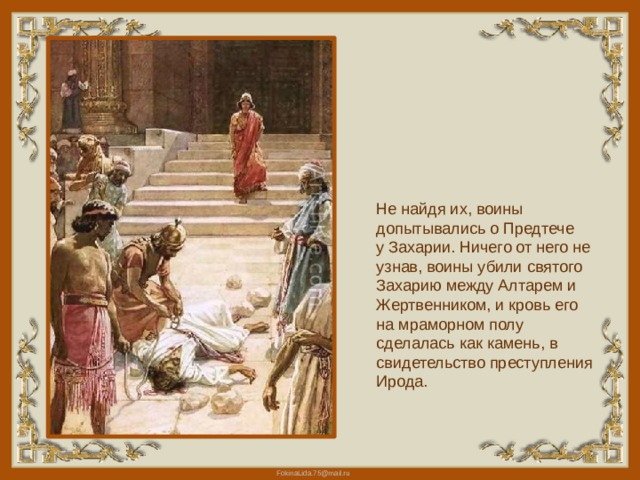 Не найдя их, воины допытывались о Предтече у Захарии. Ничего от него не узнав, воины убили святого Захарию между Алтарем и Жертвенником, и кровь его на мраморном полу сделалась как камень, в свидетельство преступления Ирода. 