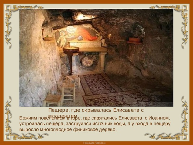 Пещера, где скрывалась Елисавета с младенцем Божиим повелением в горе, где спрятались Елисавета с Иоанном, устроилась пещера, заструился источник воды, а у входа в пещеру выросло многоплодное финиковое дерево. 