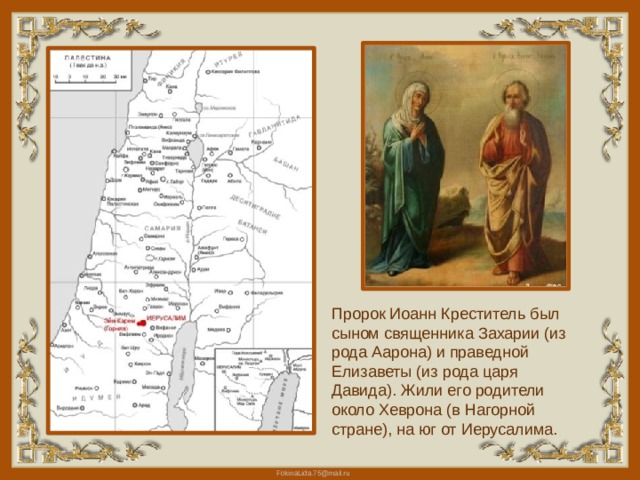 Пророк Иоанн Креститель был сыном священника Захарии (из рода Аарона) и праведной Елизаветы (из рода царя Давида). Жили его родители около Хеврона (в Нагорной стране), на юг от Иерусалима. 