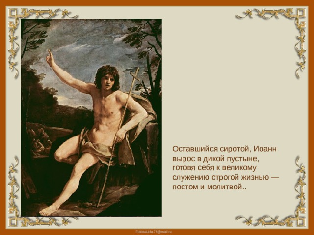 Оставшийся сиротой, Иоанн вырос в дикой пустыне, готовя себя к великому служению строгой жизнью — постом и молитвой.. 