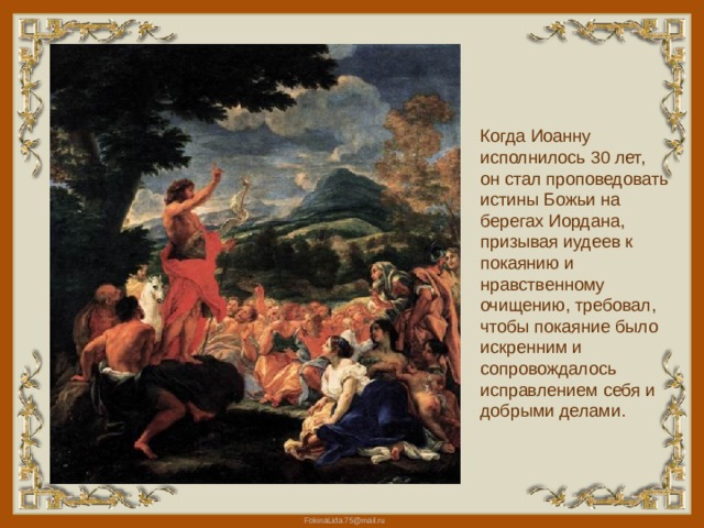 Когда Иоанну исполнилось 30 лет, он стал проповедовать истины Божьи на берегах Иордана, призывая иудеев к покаянию и нравственному очищению, требовал, чтобы покаяние было искренним и сопровождалось исправлением себя и добрыми делами.    