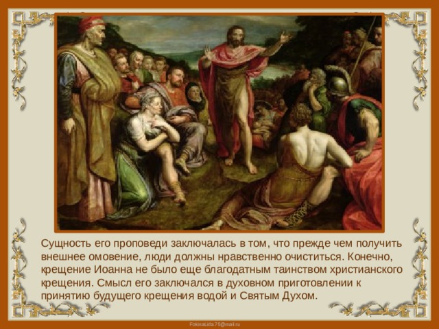 Сущность его проповеди заключалась в том, что прежде чем получить внешнее омовение, люди должны нравственно очиститься. Конечно, крещение Иоанна не было еще благодатным таинством христианского крещения. Смысл его заключался в духовном приготовлении к принятию будущего крещения водой и Святым Духом. 