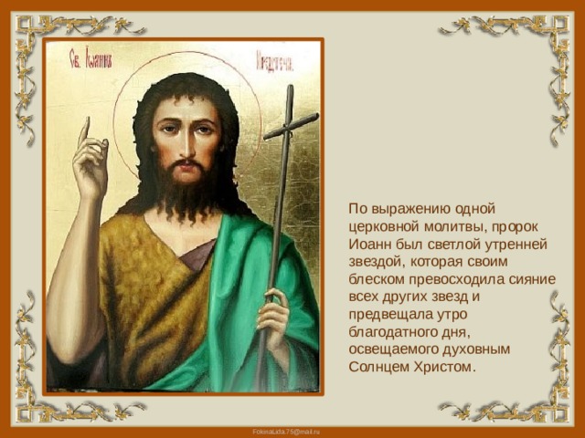 По выражению одной церковной молитвы, пророк Иоанн был светлой утренней звездой, которая своим блеском превосходила сияние всех других звезд и предвещала утро благодатного дня, освещаемого духовным Солнцем Христом. 
