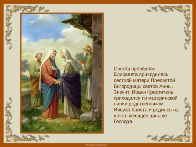 Святая праведная Елисавета приходилась сестрой матери Пресвятой Богородицы святой Анны . Значит, Иоанн Креститель приходился по материнской линии родственником Иисуса Христа и родился на шесть месяцев раньше Господа. 