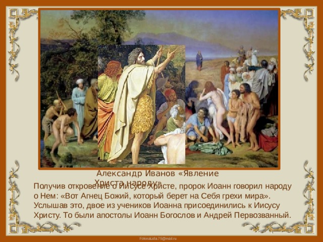  Александр Иванов «Явление Христа народу» Получив откровение о Иисусе Христе, пророк Иоанн говорил народу о Нем: «Вот Агнец Божий, который берет на Себя грехи мира». Услышав это, двое из учеников Иоанна присоединились к Иисусу Христу. То были апостолы Иоанн Богослов и Андрей Первозванный. 