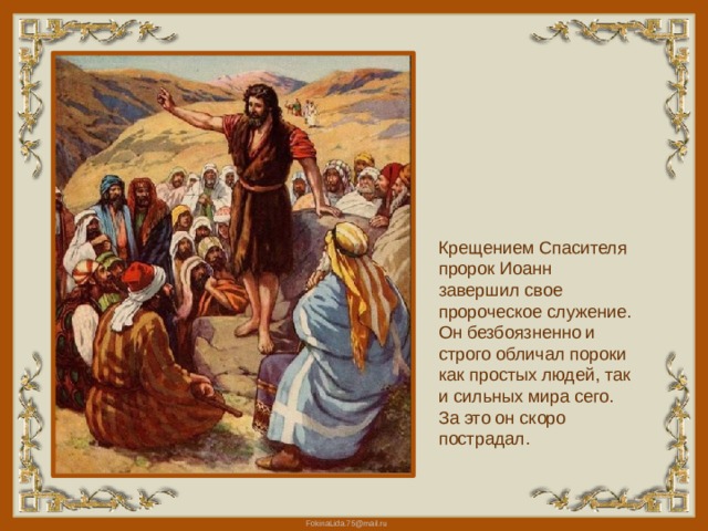 Крещением Спасителя пророк Иоанн завершил свое пророческое служение. Он безбоязненно и строго обличал пороки как простых людей, так и сильных мира сего. За это он скоро пострадал. 