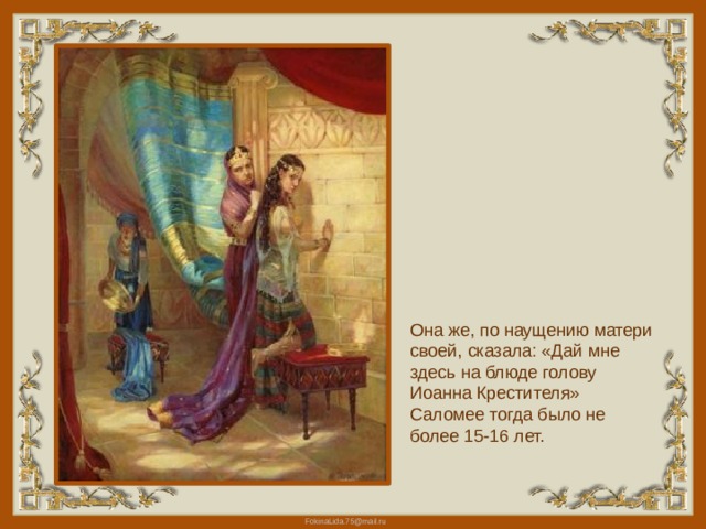 Она же, по наущению матери своей, сказала: «Дай мне здесь на блюде голову Иоанна Крестителя» Саломее тогда было не более 15-16 лет. 