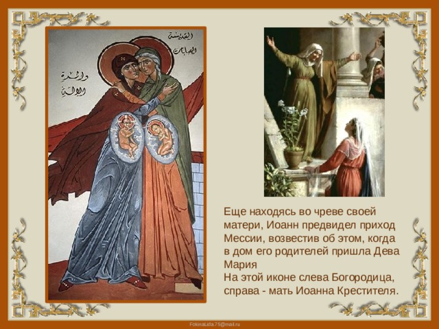 Еще находясь во чреве своей матери, Иоанн предвидел приход Мессии, возвестив об этом, когда в дом его родителей пришла Дева Мария На этой иконе слева Богородица, справа - мать Иоанна Крестителя. 