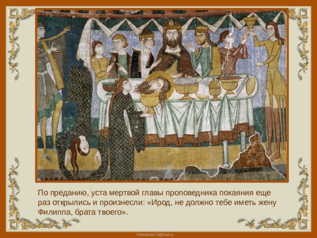 По преданию, уста мертвой главы проповедника покаяния еще раз открылись и произнесли: «Ирод, не должно тебе иметь жену Филиппа, брата твоего». 