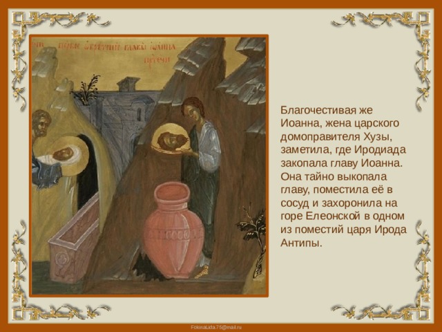 Благочестивая же Иоанна, жена царского домоправителя Хузы, заметила, где Иродиада закопала главу Иоанна. Она тайно выкопала главу, поместила её в сосуд и захоронила на горе Елеонской в одном из поместий царя Ирода Антипы.   