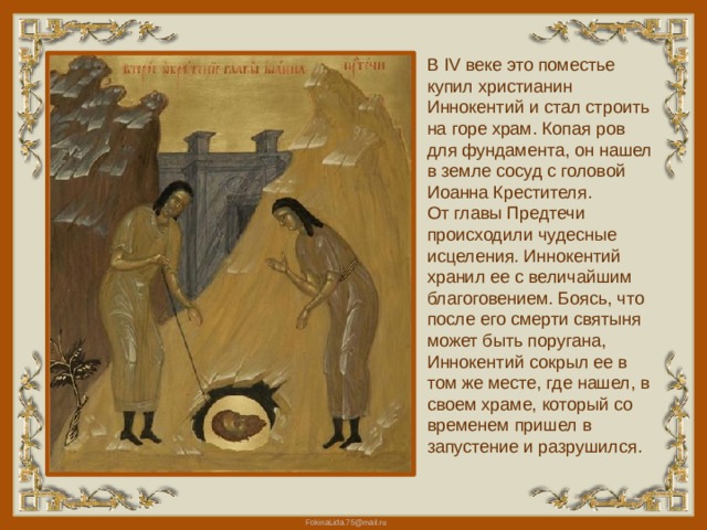 В IV веке это поместье купил христианин Иннокентий и стал строить на горе храм. Копая ров для фундамента, он нашел в земле сосуд с головой Иоанна Крестителя.  От главы Предтечи происходили чудесные исцеления. Иннокентий хранил ее с величайшим благоговением. Боясь, что после его смерти святыня может быть поругана, Иннокентий сокрыл ее в том же месте, где нашел, в своем храме, который со временем пришел в запустение и разрушился. 