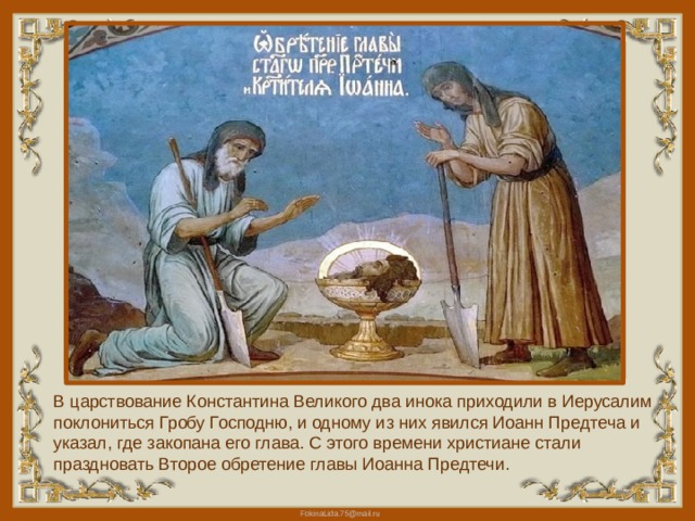 В царствование Константина Великого два инока приходили в Иерусалим поклониться Гробу Господню, и одному из них явился Иоанн Предтеча и указал, где закопана его глава. С этого времени христиане стали праздновать Второе обретение главы Иоанна Предтечи. 