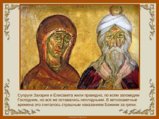 Супруги Захария и Елисавета жили праведно, по всем заповедям Господним, но все же оставались неплодными. В ветхозаветные времена это считалось страшным наказанием Божиим за грехи. 