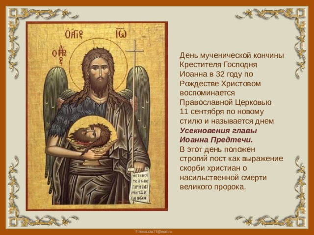 День мученической кончины Крестителя Господня Иоанна в 32 году по Рождестве Христовом воспоминается Православной Церковью 11 сентября по новому стилю и называется днем Усекновения главы Иоанна Предтечи. В этот день положен строгий пост как выражение скорби христиан о насильственной смерти великого пророка. 