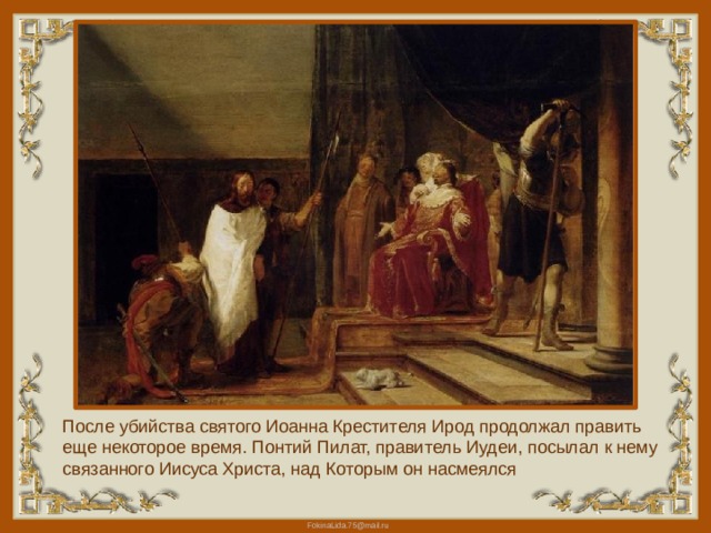 После убийства святого Иоанна Крестителя Ирод продолжал править еще некоторое время. Понтий Пилат, правитель Иудеи, посылал к нему связанного Иисуса Христа, над Которым он насмеялся 