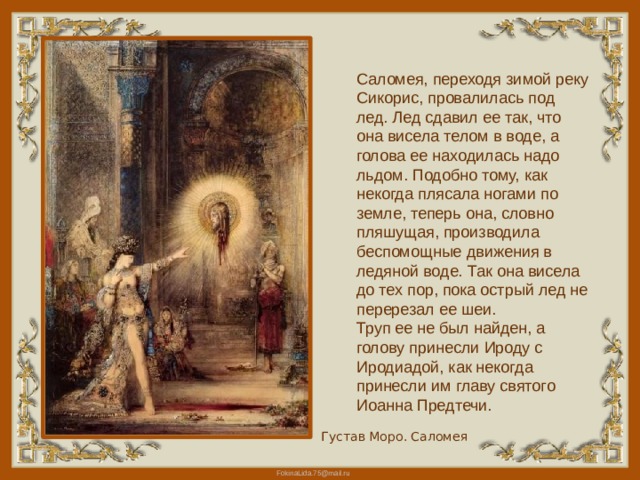 Саломея, переходя зимой реку Сикорис, провалилась под лед. Лед сдавил ее так, что она висела телом в воде, а голова ее находилась надо льдом. Подобно тому, как некогда плясала ногами по земле, теперь она, словно пляшущая, производила беспомощные движения в ледяной воде. Так она висела до тех пор, пока острый лед не перерезал ее шеи. Труп ее не был найден, а голову принесли Ироду с Иродиадой, как некогда принесли им главу святого Иоанна Предтечи. Густав Моро. Саломея 