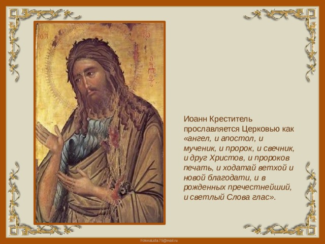 Иоанн Креститель прославляется Церковью как «ангел, и апостол, и мученик, и пророк, и свечник, и друг Христов, и пророков печать, и ходатай ветхой и новой благодати, и в рожденных пречестнейший, и светлый Слова глас». 