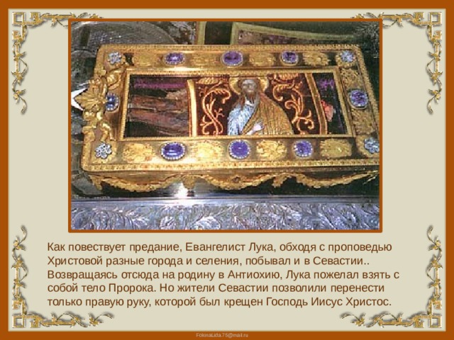 Как повествует предание, Евангелист Лука, обходя с проповедью Христовой разные города и селения, побывал и в Севастии.. Возвращаясь отсюда на родину в Антиохию, Лука пожелал взять с собой тело Пророка. Но жители Севастии позволили перенести только правую руку, которой был крещен Господь Иисус Христос. 