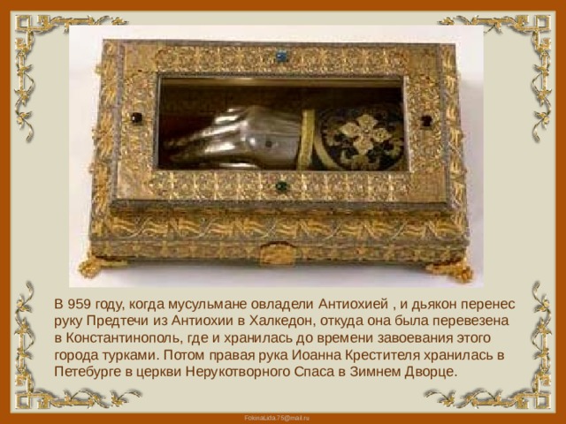 В 959 году, когда мусульмане овладели Антиохией , и дьякон перенес руку Предтечи из Антиохии в Xалкедон, откуда она была перевезена в Константинополь, где и хранилась до времени завоевания этого города турками. Потом правая рука Иоанна Крестителя хранилась в Петебурге в церкви Нерукотворного Спаса в Зимнем Дворце. 