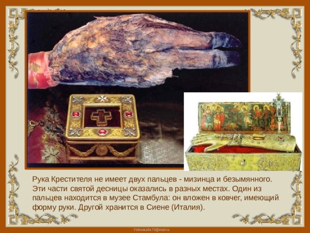 Рука Крестителя не имеет двух пальцев - мизинца и безымянного. Эти части святой десницы оказались в разных местах. Один из пальцев находится в музее Стамбула: он вложен в ковчег, имеющий форму руки. Другой хранится в Сиене (Италия). 