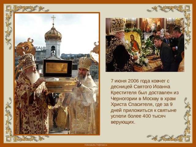 7 июня 2006 года ковчег с десницей Святого Иоанна Крестителя был доставлен из Черногории в Москву в храм Христа Спасителя, где за 9 дней приложиться к святыне успели более 400 тысяч верующих. 