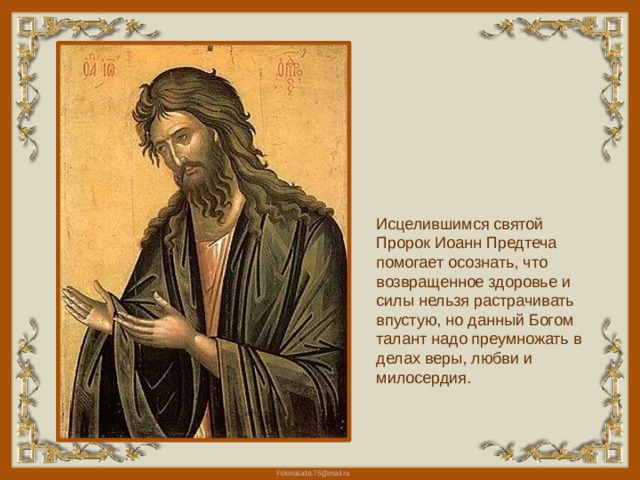 Исцелившимся святой Пророк Иоанн Предтеча помогает осознать, что возвращенное здоровье и силы нельзя растрачивать впустую, но данный Богом талант надо преумножать в делах веры, любви и милосердия. 