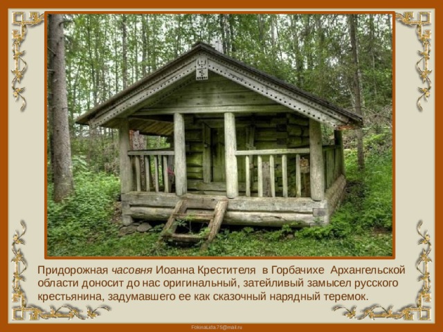 Придорожная часовня  Иоанна Крестителя в Горбачихе Архангельской области доносит до нас оригинальный, затейливый замысел русского крестьянина, задумавшего ее как сказочный нарядный теремок. 