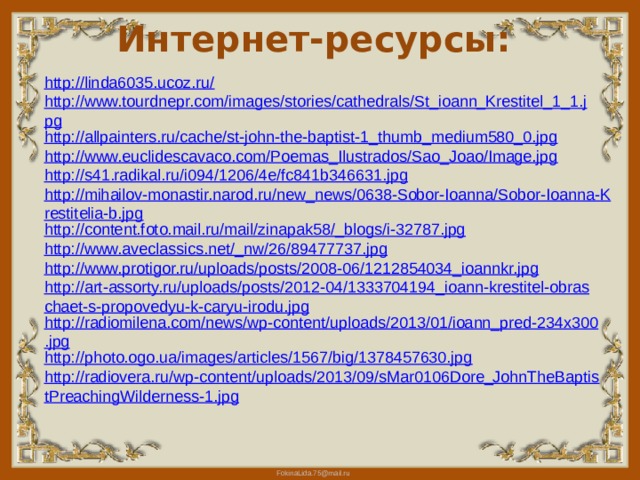 Интернет-ресурсы: http://linda6035.ucoz.ru/ http://www.tourdnepr.com/images/stories/cathedrals/St_ioann_Krestitel_1_1.jpg http://allpainters.ru/cache/st-john-the-baptist-1_thumb_medium580_0.jpg http://www.euclidescavaco.com/Poemas_Ilustrados/Sao_Joao/Image.jpg http://s41.radikal.ru/i094/1206/4e/fc841b346631.jpg http://mihailov-monastir.narod.ru/new_news/0638-Sobor-Ioanna/Sobor-Ioanna-Krestitelia-b.jpg http://content.foto.mail.ru/mail/zinapak58/_blogs/i-32787.jpg http://www.aveclassics.net/_nw/26/89477737.jpg http://www.protigor.ru/uploads/posts/2008-06/1212854034_ioannkr.jpg http://art-assorty.ru/uploads/posts/2012-04/1333704194_ioann-krestitel-obraschaet-s-propovedyu-k-caryu-irodu.jpg http://radiomilena.com/news/wp-content/uploads/2013/01/ioann_pred-234x300.jpg http://photo.ogo.ua/images/articles/1567/big/1378457630.jpg http://radiovera.ru/wp-content/uploads/2013/09/sMar0106Dore_JohnTheBaptistPreachingWilderness-1.jpg 