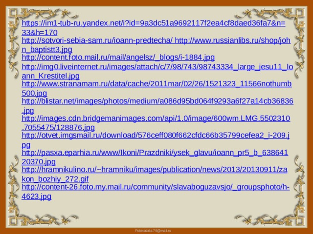 https://im1-tub-ru.yandex.net/i?id=9a3dc51a9692117f2ea4cf8daed36fa7&n=33&h=170 http://sotvori-sebia-sam.ru/ioann-predtecha/ http://www.russianlibs.ru/shop/john_baptistt3.jpg http://content.foto.mail.ru/mail/angelsz/_blogs/i-1884.jpg http://img0.liveinternet.ru/images/attach/c/7/98/743/98743334_large_jesu11_Ioann_Krestitel.jpg http://www.stranamam.ru/data/cache/2011mar/02/26/1521323_11566nothumb500.jpg http://blistar.net/images/photos/medium/a086d95bd064f9293a6f27a14cb36836.jpg http://images.cdn.bridgemanimages.com/api/1.0/image/600wm.LMG.5502310.7055475/128876.jpg http://otvet.imgsmail.ru/download/576ceff080f662cfdc66b35799cefea2_i-209.jpg http://pasxa.eparhia.ru/www/Ikoni/Prazdniki/ysek_glavu/ioann_pr5_b_63864120370.jpg http://hramnikulino.ru/~hramniku/images/publication/news/2013/20130911/zakon_bozhiy_272.gif http://content-26.foto.my.mail.ru/community/slavaboguzavsjo/_groupsphoto/h-4623.jpg 