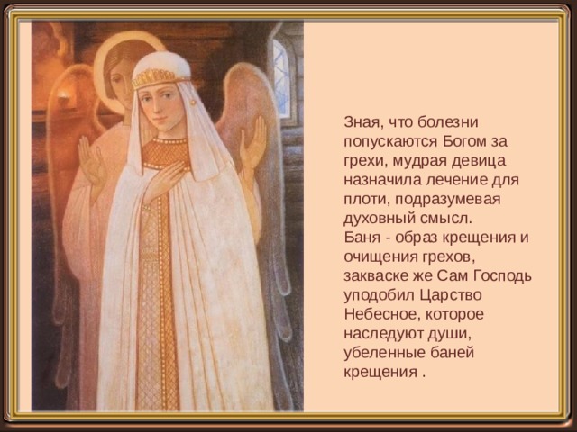 Зная, что болезни попускаются Богом за грехи, мудрая девица назначила лечение для плоти, подразумевая духовный смысл. Баня - образ крещения и очищения грехов, закваске же Сам Господь уподобил Царство Небесное, которое наследуют души, убеленные баней крещения . 