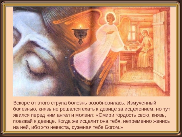Вскоре от этого струпа болезнь возобновилась. Измученный болезнью, князь не решался ехать к девице за исцелением, но тут явился перед ним ангел и молвил: «Смири гордость свою, князь, поезжай к девице. Когда же исцелит она тебя, непременно женись на ней, ибо это невеста, суженая тебе Богом.» 