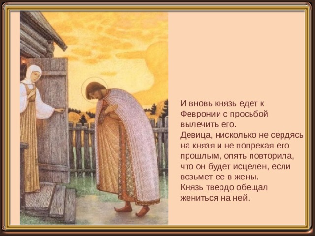 И вновь князь едет к Февронии с просьбой вылечить его. Девица, нисколько не сердясь на князя и не попрекая его прошлым, опять повторила, что он будет исцелен, если возьмет ее в жены. Князь твердо обещал жениться на ней. 