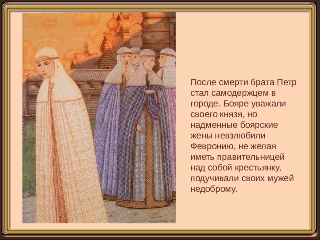 После смерти брата Петр стал самодержцем в городе. Бояре уважали своего князя, но надменные боярские жены невзлюбили Февронию, не желая иметь правительницей над собой крестьянку, подучивали своих мужей недоброму. 