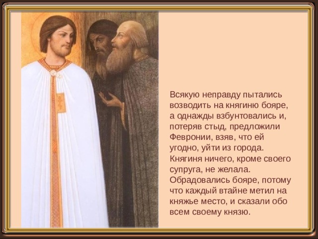 Всякую неправду пытались возводить на княгиню бояре, а однажды взбунтовались и, потеряв стыд, предложили Февронии, взяв, что ей угодно, уйти из города. Княгиня ничего, кроме своего супруга, не желала. Обрадовались бояре, потому что каждый втайне метил на княжье место, и сказали обо всем своему князю. 
