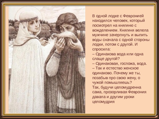В одной лодке с Февронией находился человек, который посмотрел на княгиню с вожделением. Княгиня велела мужчине зачерпнуть и выпить воды сначала с одной стороны лодки, потом с другой. И спросила:  – Одинакова вода или одна слаще другой?  – Одинаковая, госпожа, вода.  – Так и естество женское одинаково. Почему же ты, позабыв про свою жену, о чужой помышляешь?  Так, будучи целомудренна сама, прозорливая Феврония давала и другим уроки целомудрия 