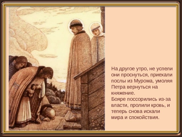 На другое утро, не успели они проснуться, приехали послы из Мурома, умоляя Петра вернуться на княжение. Бояре поссорились из-за власти, пролили кровь, и теперь снова искали мира и спокойствия. 